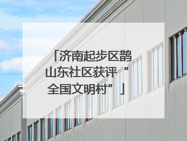 济南起步区鹊山东社区获评“全国文明村”
